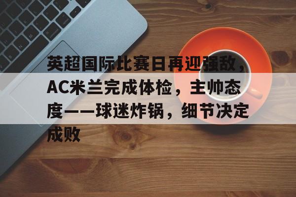 开云在线-关于英超国际比赛日再迎强敌，AC米兰完成体检，主帅态度——球迷炸锅，细节决定成败的信息